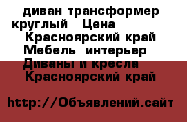 диван трансформер круглый › Цена ­ 10 000 - Красноярский край Мебель, интерьер » Диваны и кресла   . Красноярский край